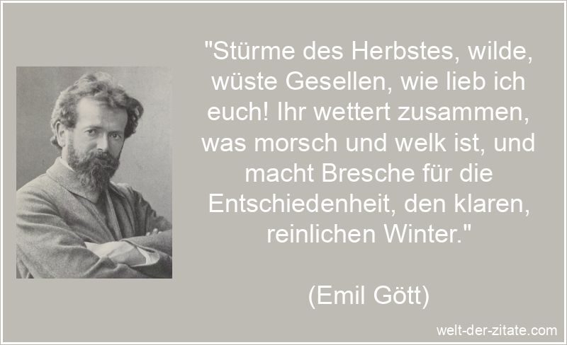 „Stürme des Herbstes, wilde, wüste Gesellen, wie lieb ich euch! Ihr wettert zusammen, was morsch und welk ist, und macht Bresche für die Entschiedenheit, den klaren, reinlichen Winter.“ Emil Gött Zitat Herbst: Stürme des Herbstes, wilde, wüste
