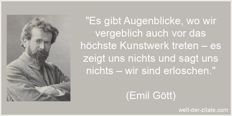 „Es gibt Augenblicke, wo wir vergeblich auch vor das höchste Kunstwerk treten – es zeigt uns nichts und sagt uns nichts – wir sind erloschen.“ Emil Gött Zitat Kunst: Es gibt Augenblicke, wo wir vergeblich auch