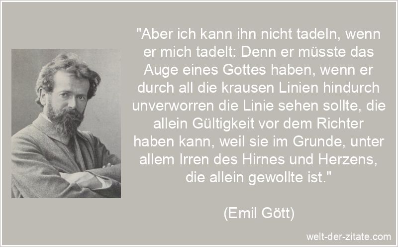 „Aber ich kann ihn nicht tadeln, wenn er mich tadelt: Denn er müsste das Auge eines Gottes haben, wenn er durch all die krausen Linien hindurch unverworren die Linie sehen sollte, die allein Gültigkeit vor dem Richter haben kann, weil sie im Grunde, unter allem Irren des Hirnes und Herzens, die allein gewollte ist.“ Emil Gött Zitat Tadel: Aber ich kann ihn nicht tadeln, wenn er mich