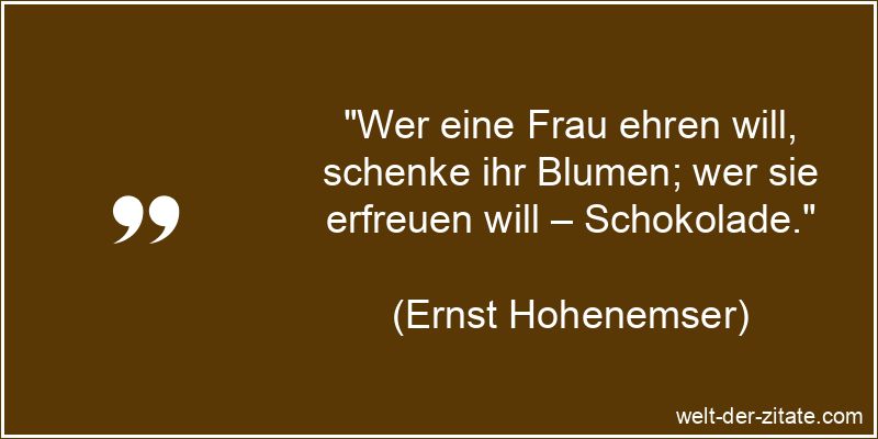 „Wer eine Frau ehren will, schenke ihr Blumen; wer sie erfreuen will – Schokolade.“ Ernst Hohenemser Zitat Frauen: Wer eine Frau ehren will, schenke ihr