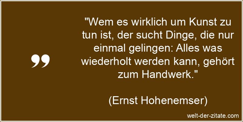 „Wem es wirklich um Kunst zu tun ist, der sucht Dinge, die nur einmal gelingen: Alles was wiederholt werden kann, gehört zum Handwerk.“ Ernst Hohenemser Zitat Kunst: Wem es wirklich um Kunst zu tun ist,