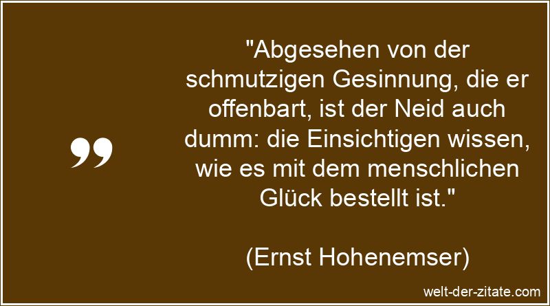 „Abgesehen von der schmutzigen Gesinnung, die er offenbart, ist der Neid auch dumm: die Einsichtigen wissen, wie es mit dem menschlichen Glück bestellt ist.“ Ernst Hohenemser Zitat Neid: Abgesehen von der schmutzigen Gesinnung,