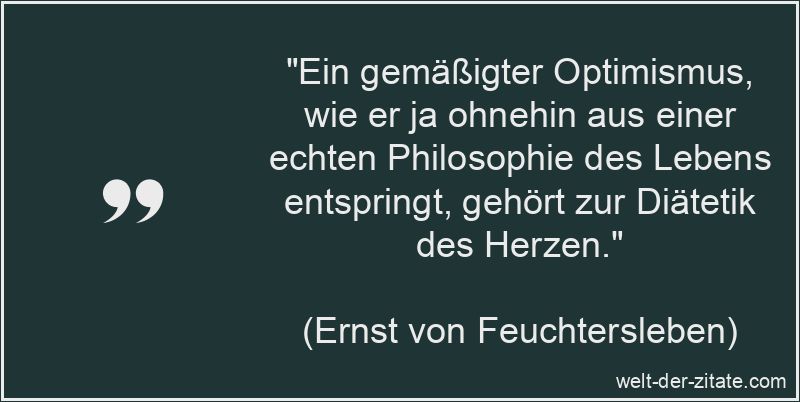 „Ein gemäßigter Optimismus, wie er ja ohnehin aus einer echten Philosophie des Lebens entspringt, gehört zur Diätetik des Herzen.“ Ernst von Feuchtersleben Zitat Optimismus: Ein gemäßigter