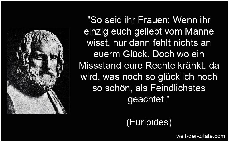 „So seid ihr Frauen: Wenn ihr einzig euch geliebt vom Manne wisst, nur dann fehlt nichts an euerm Glück. Doch wo ein Missstand eure Rechte kränkt, da wird, was noch so glücklich noch so schön, als Feindlichstes geachtet.“ Euripides Zitat Frauen: So seid ihr Frauen: Wenn ihr einzig euch