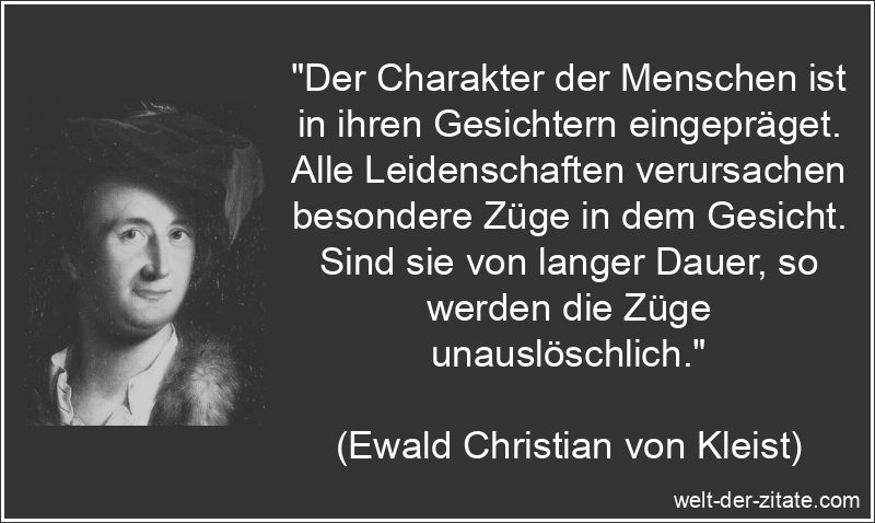 „Der Charakter der Menschen ist in ihren Gesichtern eingepräget. Alle Leidenschaften verursachen besondere Züge in dem Gesicht. Sind sie von langer Dauer, so werden die Züge unauslöschlich.“ Ewald Christian von Kleist Zitat Charakter: Der Charakter der