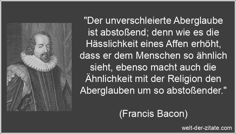 „Der unverschleierte Aberglaube ist abstoßend; denn wie es die Hässlichkeit eines Affen erhöht, dass er dem Menschen so ähnlich sieht, ebenso macht auch die Ähnlichkeit mit der Religion den Aberglauben um so abstoßender.“ Francis Bacon Zitat Aberglaube: Der unverschleierte Aberglaube ist