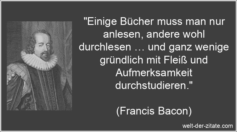 „Einige Bücher muss man nur anlesen, andere wohl durchlesen … und ganz wenige gründlich mit Fleiß und Aufmerksamkeit durchstudieren.“ Francis Bacon Zitat Bücher: Einige Bücher muss man nur anlesen,