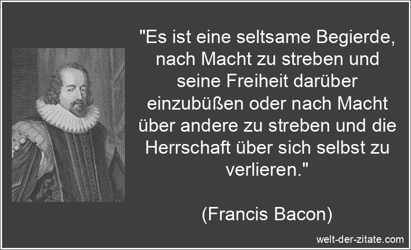 „Es ist eine seltsame Begierde, nach Macht zu streben und seine Freiheit darüber einzubüßen oder nach Macht über andere zu streben und die Herrschaft über sich selbst zu verlieren.“ Francis Bacon Zitat Macht: Es ist eine seltsame Begierde, nach Macht