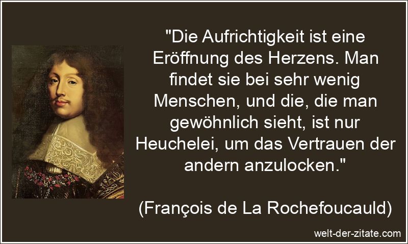 „Die Aufrichtigkeit ist eine Eröffnung des Herzens. Man findet sie bei sehr wenig Menschen, und die, die man gewöhnlich sieht, ist nur Heuchelei, um das Vertrauen der andern anzulocken.“ François de La Rochefoucauld Zitat Aufrichtigkeit: Die