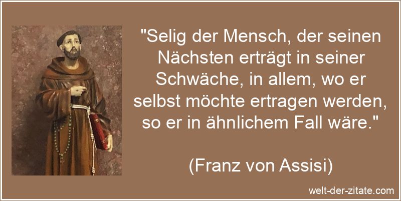 „Selig der Mensch, der seinen Nächsten erträgt in seiner Schwäche, in allem, wo er selbst möchte ertragen werden, so er in ähnlichem Fall wäre.“ Franz von Assisi Zitat Nächstenliebe: Selig der Mensch, der seinen