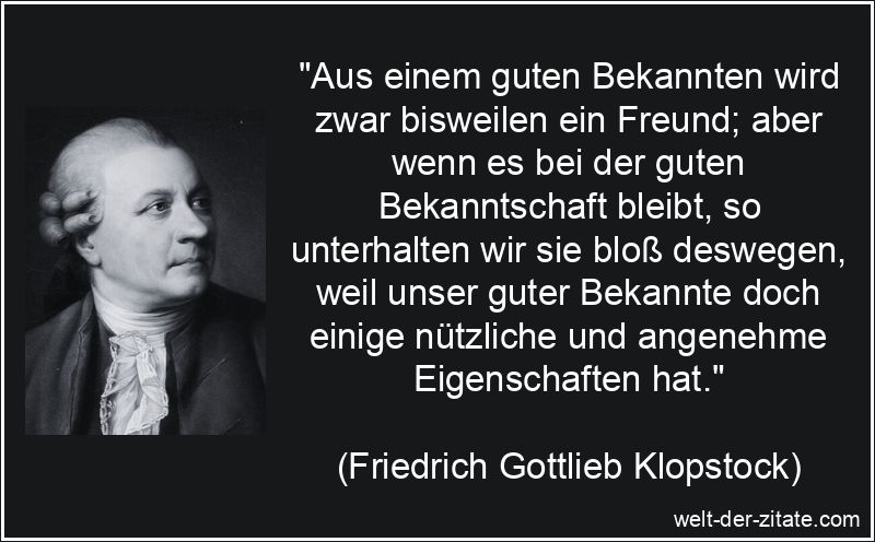 „Aus einem guten Bekannten wird zwar bisweilen ein Freund; aber wenn es bei der guten Bekanntschaft bleibt, so unterhalten wir sie bloß deswegen, weil unser guter Bekannte doch einige nützliche und angenehme Eigenschaften hat.“ Friedrich Gottlieb Klopstock Zitat Bekanntschaften: Aus einem guten