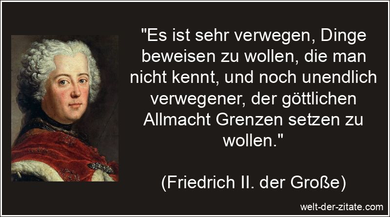 „Es ist sehr verwegen, Dinge beweisen zu wollen, die man nicht kennt, und noch unendlich verwegener, der göttlichen Allmacht Grenzen setzen zu wollen.“ Friedrich II. der Große Zitat Gott: Es ist sehr verwegen, Dinge