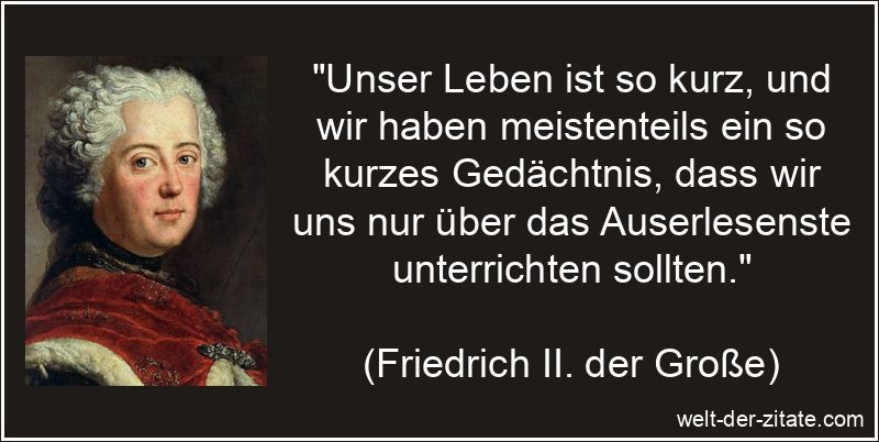 „Unser Leben ist so kurz, und wir haben meistenteils ein so kurzes Gedächtnis, dass wir uns nur über das Auserlesenste unterrichten sollten.“ Friedrich II. der Große Zitat Lernen: Unser Leben ist so kurz, und