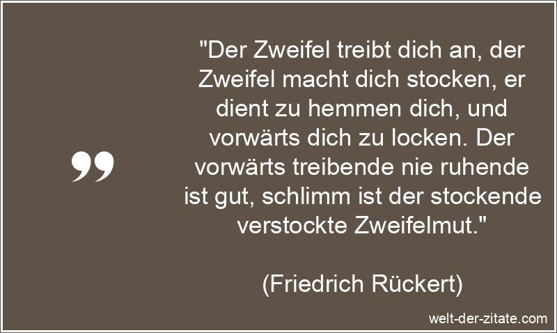 „Der Zweifel treibt dich an, der Zweifel macht dich stocken, er dient zu hemmen dich, und vorwärts dich zu locken. Der vorwärts treibende nie ruhende ist gut, schlimm ist der stockende verstockte Zweifelmut.“ Friedrich Rückert Zitat Zweifel: Der Zweifel treibt dich an, der