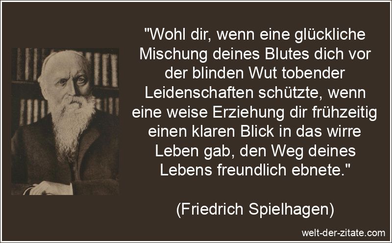 „Wohl dir, wenn eine glückliche Mischung deines Blutes dich vor der blinden Wut tobender Leidenschaften schützte, wenn eine weise Erziehung dir frühzeitig einen klaren Blick in das wirre Leben gab, den Weg deines Lebens freundlich ebnete.“ Friedrich Spielhagen Zitat Selbstbeherrschung: Wohl dir, wenn eine