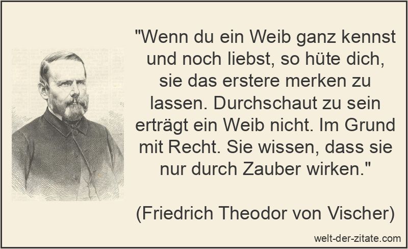 „Wenn du ein Weib ganz kennst und noch liebst, so hüte dich, sie das erstere merken zu lassen. Durchschaut zu sein erträgt ein Weib nicht. Im Grund mit Recht. Sie wissen, dass sie nur durch Zauber wirken.“ Friedrich Theodor von Vischer Zitat Frauen: Wenn du ein Weib ganz