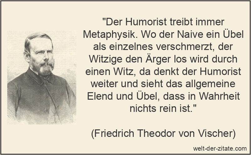 „Der Humorist treibt immer Metaphysik. Wo der Naive ein Übel als einzelnes verschmerzt, der Witzige den Ärger los wird durch einen Witz, da denkt der Humorist weiter und sieht das allgemeine Elend und Übel, dass in Wahrheit nichts rein ist.“ Friedrich Theodor von Vischer Zitat Humor: Der Humorist treibt immer