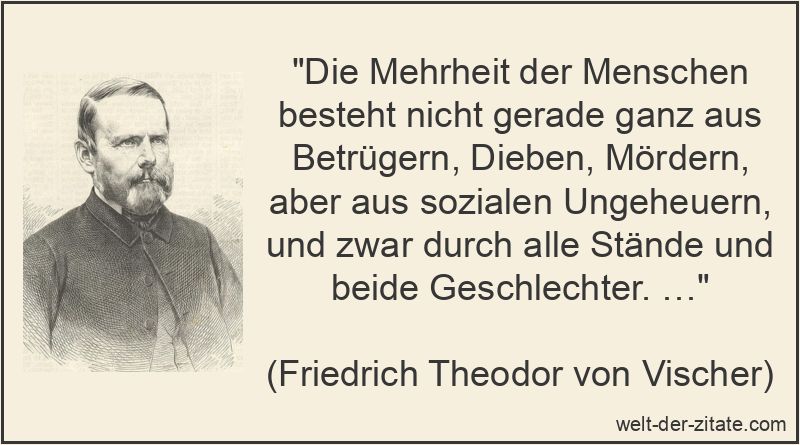 „Die Mehrheit der Menschen besteht nicht gerade ganz aus Betrügern, Dieben, Mördern, aber aus sozialen Ungeheuern, und zwar durch alle Stände und beide Geschlechter. …“ Friedrich Theodor von Vischer Zitat Menschen: Die Mehrheit der