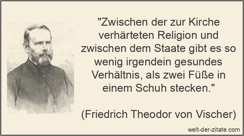 „Zwischen der zur Kirche verhärteten Religion und zwischen dem Staate gibt es so wenig irgendein gesundes Verhältnis, als zwei Füße in einem Schuh stecken.“ Friedrich Theodor von Vischer Zitat Religion: Zwischen der zur Kirche