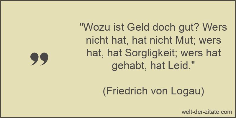 „Wozu ist Geld doch gut? Wers nicht hat, hat nicht Mut; wers hat, hat Sorgligkeit; wers hat gehabt, hat Leid.“ Friedrich von Logau Zitat Geld: Wozu ist Geld doch gut? Wers nicht