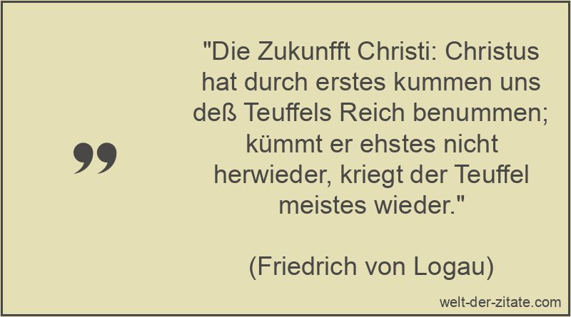 „Die Zukunfft Christi: Christus hat durch erstes kummen uns deß Teuffels Reich benummen; kümmt er ehstes nicht herwieder, kriegt der Teuffel meistes wieder.“ Friedrich von Logau Zitat Jesus Christus: Die Zukunfft Christi: