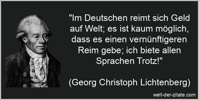 „Im Deutschen reimt sich Geld auf Welt; es ist kaum möglich, dass es einen vernünftigeren Reim gebe; ich biete allen Sprachen Trotz!“ Georg Christoph Lichtenberg Zitat Geld: Im Deutschen reimt sich Geld