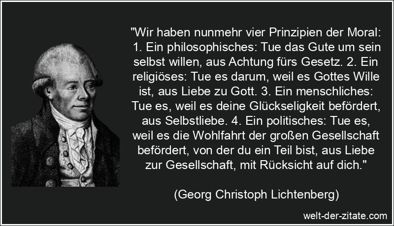 „Wir haben nunmehr vier Prinzipien der Moral: 1. Ein philosophisches: Tue das Gute um sein selbst willen, aus Achtung fürs Gesetz. 2. Ein religiöses: Tue es darum, weil es Gottes Wille ist, aus Liebe zu Gott. 3. Ein menschliches: Tue es, weil es deine Glückseligkeit befördert, aus Selbstliebe. 4. Ein politisches: Tue es, weil es die Wohlfahrt der großen Gesellschaft befördert, von der du ein Teil bist, aus Liebe zur Gesellschaft, mit Rücksicht auf dich.“ Georg Christoph Lichtenberg Zitat Moral: Wir haben nunmehr vier