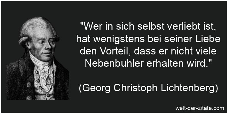 „Wer in sich selbst verliebt ist, hat wenigstens bei seiner Liebe den Vorteil, dass er nicht viele Nebenbuhler erhalten wird.“ Georg Christoph Lichtenberg Zitat Selbstliebe: Wer in sich selbst