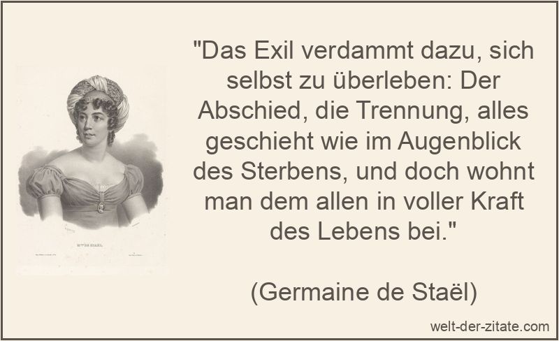 „Das Exil verdammt dazu, sich selbst zu überleben: Der Abschied, die Trennung, alles geschieht wie im Augenblick des Sterbens, und doch wohnt man dem allen in voller Kraft des Lebens bei.“ Germaine de Staël Zitat Abschied: Das Exil verdammt dazu, sich