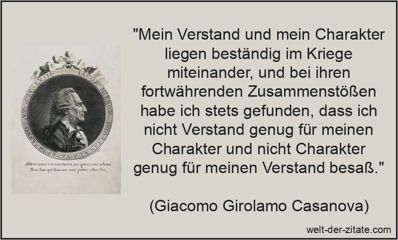„Mein Verstand und mein Charakter liegen beständig im Kriege miteinander, und bei ihren fortwährenden Zusammenstößen habe ich stets gefunden, dass ich nicht Verstand genug für meinen Charakter und nicht Charakter genug für meinen Verstand besaß.“ Giacomo Girolamo Casanova Zitat Charakter: Mein Verstand und mein