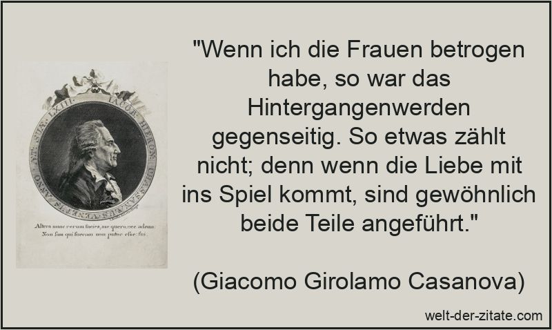 „Wenn ich die Frauen betrogen habe, so war das Hintergangenwerden gegenseitig. So etwas zählt nicht; denn wenn die Liebe mit ins Spiel kommt, sind gewöhnlich beide Teile angeführt.“ Giacomo Girolamo Casanova Zitat Liebe: Wenn ich die Frauen betrogen