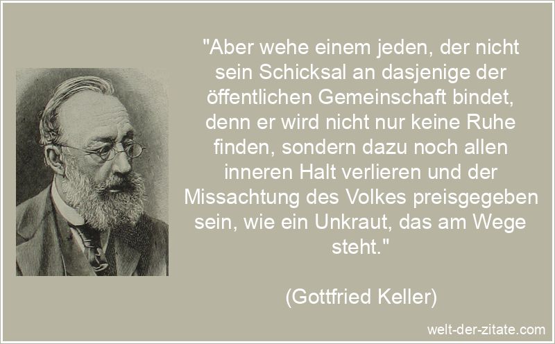 „Aber wehe einem jeden, der nicht sein Schicksal an dasjenige der öffentlichen Gemeinschaft bindet, denn er wird nicht nur keine Ruhe finden, sondern dazu noch allen inneren Halt verlieren und der Missachtung des Volkes preisgegeben sein, wie ein Unkraut, das am Wege steht.“ Gottfried Keller Zitat Schicksal: Aber wehe einem jeden, der nicht