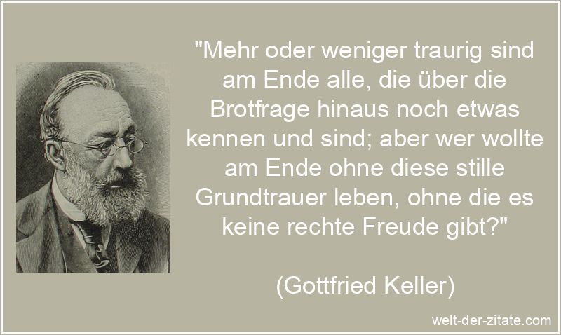 „Mehr oder weniger traurig sind am Ende alle, die über die Brotfrage hinaus noch etwas kennen und sind; aber wer wollte am Ende ohne diese stille Grundtrauer leben, ohne die es keine rechte Freude gibt?“ Gottfried Keller Zitat Trauer: Mehr oder weniger traurig sind am Ende