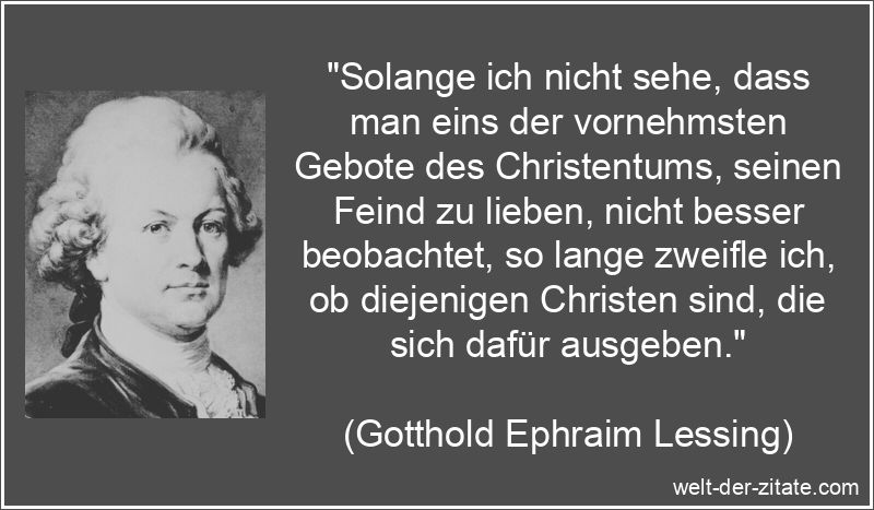 „Solange ich nicht sehe, dass man eins der vornehmsten Gebote des Christentums, seinen Feind zu lieben, nicht besser beobachtet, so lange zweifle ich, ob diejenigen Christen sind, die sich dafür ausgeben.“ Gotthold Ephraim Lessing Zitat Christen: Solange ich nicht sehe, dass