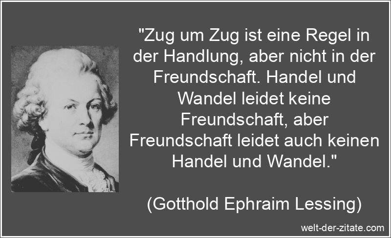 „Zug um Zug ist eine Regel in der Handlung, aber nicht in der Freundschaft. Handel und Wandel leidet keine Freundschaft, aber Freundschaft leidet auch keinen Handel und Wandel.“ Gotthold Ephraim Lessing Zitat Freundschaft: Zug um Zug ist eine