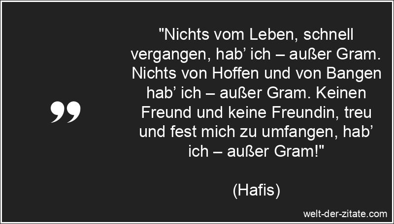 „Nichts vom Leben, schnell vergangen, hab’ ich – außer Gram. Nichts von Hoffen und von Bangen hab’ ich – außer Gram. Keinen Freund und keine Freundin, treu und fest mich zu umfangen, hab’ ich – außer Gram!“ Hafis Zitat Kummer: Nichts vom Leben, schnell vergangen, hab’ ich