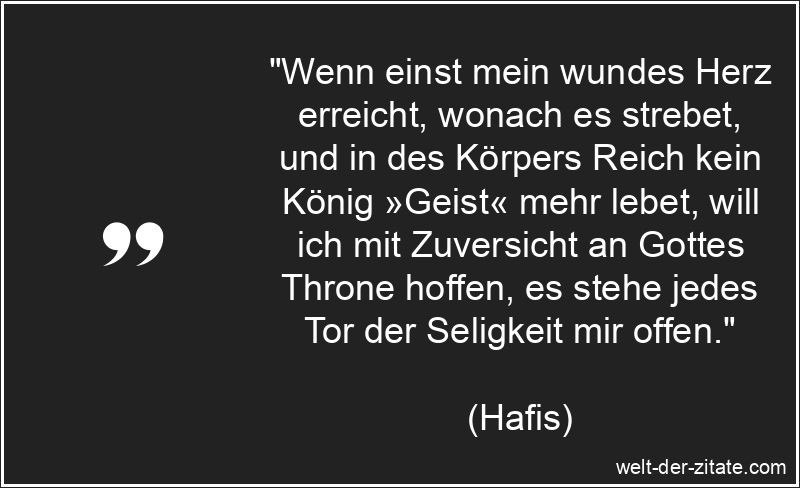 „Wenn einst mein wundes Herz erreicht, wonach es strebet, und in des Körpers Reich kein König »Geist« mehr lebet, will ich mit Zuversicht an Gottes Throne hoffen, es stehe jedes Tor der Seligkeit mir offen.“ Hafis Zitat Seligkeit: Wenn einst mein wundes Herz erreicht, wonach