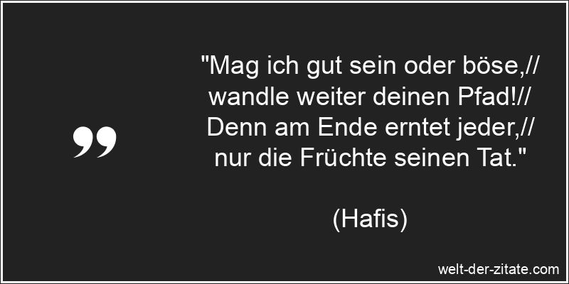 „Mag ich gut sein oder böse,// wandle weiter deinen Pfad!// Denn am Ende erntet jeder,// nur die Früchte seinen Tat.“ Hafis Zitat Taten: Mag ich gut sein oder böse,// wandle weiter