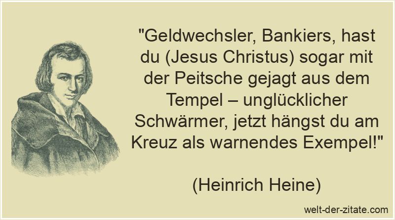 „Geldwechsler, Bankiers, hast du (Jesus Christus) sogar mit der Peitsche gejagt aus dem Tempel – unglücklicher Schwärmer, jetzt hängst du am Kreuz als warnendes Exempel!“ Heinrich Heine Zitat Jesus Christus: Geldwechsler, Bankiers, hast du