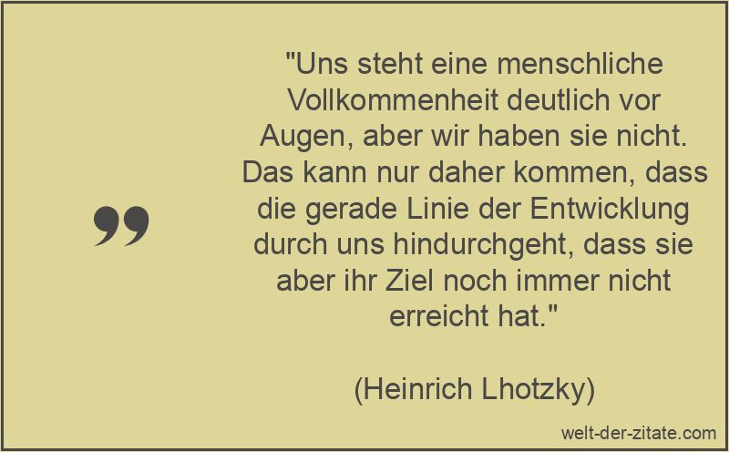 „Uns steht eine menschliche Vollkommenheit deutlich vor Augen, aber wir haben sie nicht. Das kann nur daher kommen, dass die gerade Linie der Entwicklung durch uns hindurchgeht, dass sie aber ihr Ziel noch immer nicht erreicht hat.“ Heinrich Lhotzky Zitat Vollkommenheit: Uns steht eine menschliche