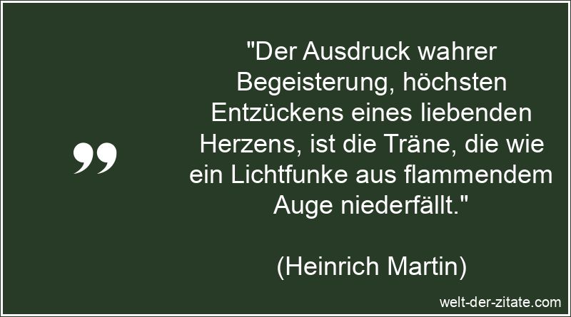 „Der Ausdruck wahrer Begeisterung, höchsten Entzückens eines liebenden Herzens, ist die Träne, die wie ein Lichtfunke aus flammendem Auge niederfällt.“ Heinrich Martin Zitat Begeisterung: Der Ausdruck wahrer Begeisterung,