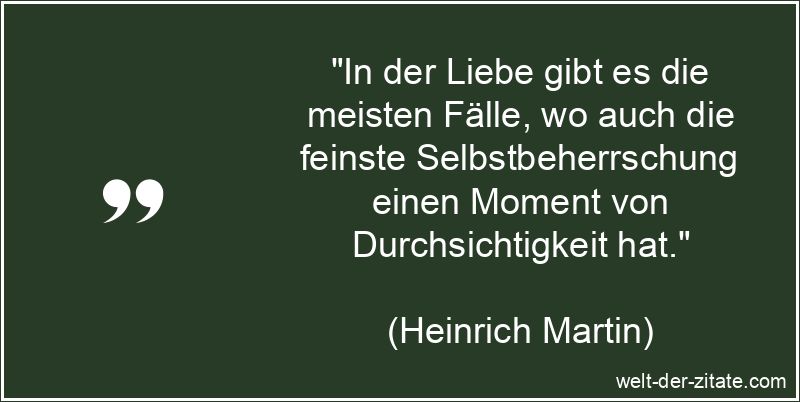 „In der Liebe gibt es die meisten Fälle, wo auch die feinste Selbstbeherrschung einen Moment von Durchsichtigkeit hat.“ Heinrich Martin Zitat Liebe: In der Liebe gibt es die meisten Fälle,