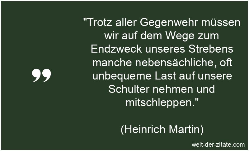 „Trotz aller Gegenwehr müssen wir auf dem Wege zum Endzweck unseres Strebens manche nebensächliche, oft unbequeme Last auf unsere Schulter nehmen und mitschleppen.“ Heinrich Martin Zitat Streben: Trotz aller Gegenwehr müssen wir auf