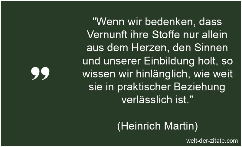 „Wenn wir bedenken, dass Vernunft ihre Stoffe nur allein aus dem Herzen, den Sinnen und unserer Einbildung holt, so wissen wir hinlänglich, wie weit sie in praktischer Beziehung verlässlich ist.“ Heinrich Martin Zitat Vernunft: Wenn wir bedenken, dass Vernunft ihre