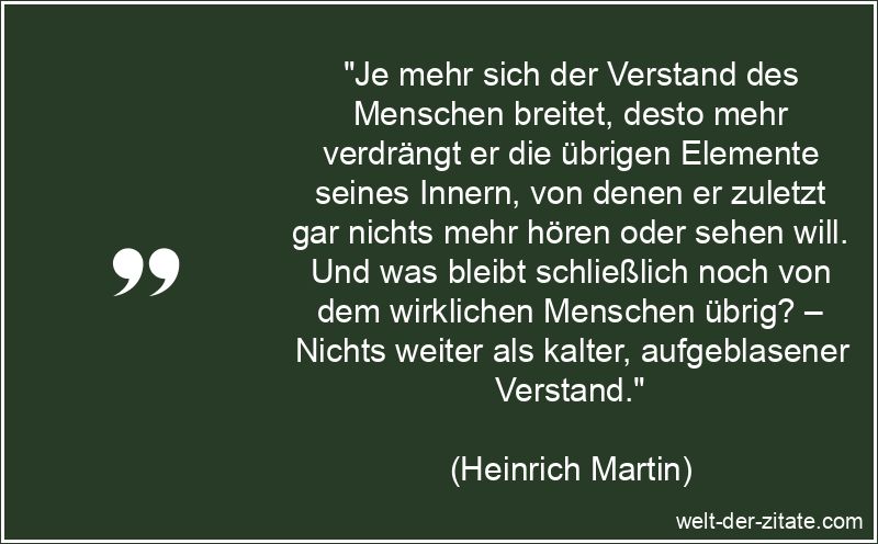 „Je mehr sich der Verstand des Menschen breitet, desto mehr verdrängt er die übrigen Elemente seines Innern, von denen er zuletzt gar nichts mehr hören oder sehen will. Und was bleibt schließlich noch von dem wirklichen Menschen übrig? – Nichts weiter als kalter, aufgeblasener Verstand.“ Heinrich Martin Zitat Verstand: Je mehr sich der Verstand des