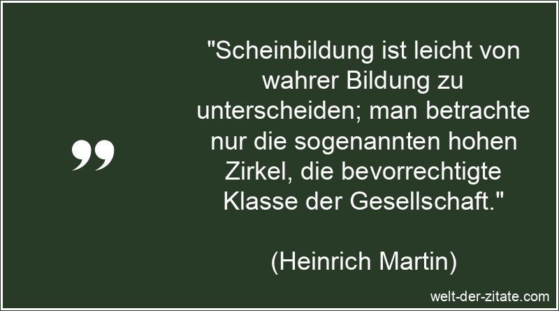 „Scheinbildung ist leicht von wahrer Bildung zu unterscheiden; man betrachte nur die sogenannten hohen Zirkel, die bevorrechtigte Klasse der Gesellschaft.“ Heinrich Martin Zitat Wissen & Bildung: Scheinbildung ist leicht