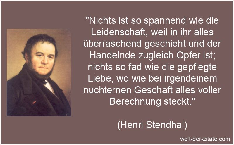 „Nichts ist so spannend wie die Leidenschaft, weil in ihr alles überraschend geschieht und der Handelnde zugleich Opfer ist; nichts so fad wie die gepflegte Liebe, wo wie bei irgendeinem nüchternen Geschäft alles voller Berechnung steckt.“ Henri Stendhal Zitat Leidenschaft: Nichts ist so spannend wie die