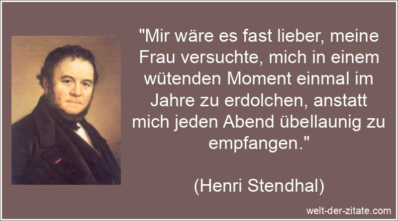„Mir wäre es fast lieber, meine Frau versuchte, mich in einem wütenden Moment einmal im Jahre zu erdolchen, anstatt mich jeden Abend übellaunig zu empfangen.“ Henri Stendhal Zitat Übellaunigkeit: Mir wäre es fast lieber, meine