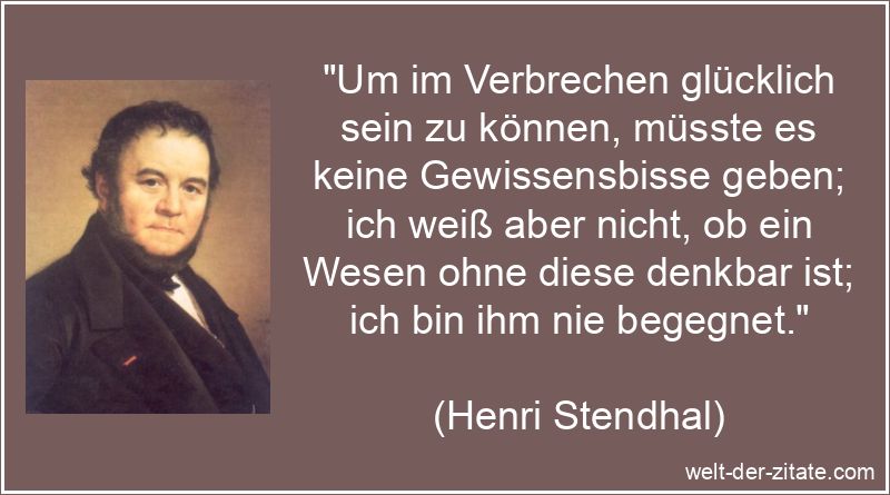 „Um im Verbrechen glücklich sein zu können, müsste es keine Gewissensbisse geben; ich weiß aber nicht, ob ein Wesen ohne diese denkbar ist; ich bin ihm nie begegnet.“ Henri Stendhal Zitat Verbrechen: Um im Verbrechen glücklich sein zu