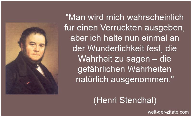 „Man wird mich wahrscheinlich für einen Verrückten ausgeben, aber ich halte nun einmal an der Wunderlichkeit fest, die Wahrheit zu sagen – die gefährlichen Wahrheiten natürlich ausgenommen.“ Henri Stendhal Zitat Wahrheit: Man wird mich wahrscheinlich für
